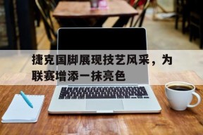 易游体育部门-捷克国脚展现技艺风采，为联赛增添一抹亮色