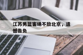 易游体育公司-包含江苏男篮客场不敌北京，遗憾告负的词条