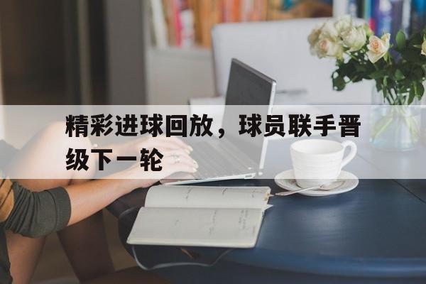 精彩进球回放，球员联手晋级下一轮的简单介绍